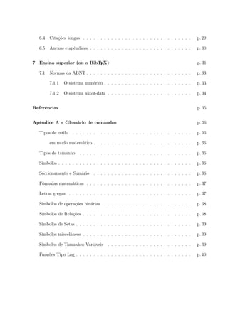6.4 Citações longas . . . . . . . . . . . . . . . . . . . . . . . . . . . . . . . p. 29
6.5 Anexos e apêndices . . . . . . . . . . . . . . . . . . . . . . . . . . . . . p. 30
7 Ensino superior (ou o BibTEX) p. 31
7.1 Normas da ABNT . . . . . . . . . . . . . . . . . . . . . . . . . . . . . . p. 33
7.1.1 O sistema numérico . . . . . . . . . . . . . . . . . . . . . . . . . p. 33
7.1.2 O sistema autor-data . . . . . . . . . . . . . . . . . . . . . . . . p. 34
Referências p. 35
Apêndice A -- Glossário de comandos p. 36
Tipos de estilo . . . . . . . . . . . . . . . . . . . . . . . . . . . . . . . . . . p. 36
em modo matemático . . . . . . . . . . . . . . . . . . . . . . . . . . . . p. 36
Tipos de tamanho . . . . . . . . . . . . . . . . . . . . . . . . . . . . . . . . p. 36
Símbolos . . . . . . . . . . . . . . . . . . . . . . . . . . . . . . . . . . . . . . p. 36
Seccionamento e Sumário . . . . . . . . . . . . . . . . . . . . . . . . . . . . p. 36
Fórmulas matemáticas . . . . . . . . . . . . . . . . . . . . . . . . . . . . . . p. 37
Letras gregas . . . . . . . . . . . . . . . . . . . . . . . . . . . . . . . . . . . p. 37
Símbolos de operações binárias . . . . . . . . . . . . . . . . . . . . . . . . . p. 38
Símbolos de Relações . . . . . . . . . . . . . . . . . . . . . . . . . . . . . . . p. 38
Símbolos de Setas . . . . . . . . . . . . . . . . . . . . . . . . . . . . . . . . . p. 39
Símbolos miscelâneos . . . . . . . . . . . . . . . . . . . . . . . . . . . . . . . p. 39
Símbolos de Tamanhos Variáveis . . . . . . . . . . . . . . . . . . . . . . . . p. 39
Funções Tipo Log . . . . . . . . . . . . . . . . . . . . . . . . . . . . . . . . . p. 40
 