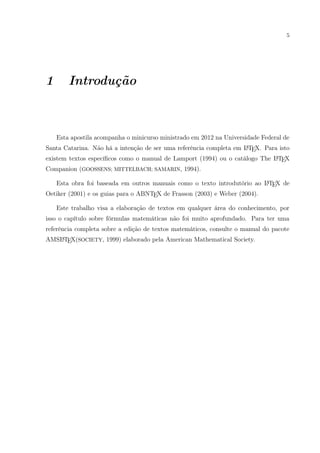5
1 Introdução
Esta apostila acompanha o minicurso ministrado em 2012 na Universidade Federal de
Santa Catarina. Não há a intenção de ser uma referência completa em LATEX. Para isto
existem textos especíﬁcos como o manual de Lamport (1994) ou o catálogo The LATEX
Companion (GOOSSENS; MITTELBACH; SAMARIN, 1994).
Esta obra foi baseada em outros manuais como o texto introdutório ao LATEX de
Oetiker (2001) e os guias para o ABNTEX de Frasson (2003) e Weber (2004).
Este trabalho visa a elaboração de textos em qualquer área do conhecimento, por
isso o capítulo sobre fórmulas matemáticas não foi muito aprofundado. Para ter uma
referência completa sobre a edição de textos matemáticos, consulte o manual do pacote
AMSLATEX(SOCIETY, 1999) elaborado pela American Mathematical Society.
 