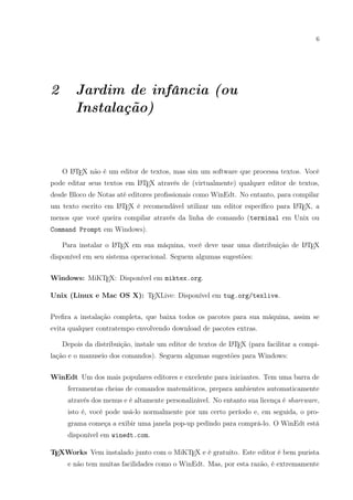 6
2 Jardim de infância (ou
Instalação)
O LATEX não é um editor de textos, mas sim um software que processa textos. Você
pode editar seus textos em LATEX através de (virtualmente) qualquer editor de textos,
desde Bloco de Notas até editores proﬁssionais como WinEdt. No entanto, para compilar
um texto escrito em LATEX é recomendável utilizar um editor especíﬁco para LATEX, a
menos que você queira compilar através da linha de comando (terminal em Unix ou
Command Prompt em Windows).
Para instalar o LATEX em sua máquina, você deve usar uma distribuição de LATEX
disponível em seu sistema operacional. Seguem algumas sugestões:
Windows: MiKTEX: Disponível em miktex.org.
Unix (Linux e Mac OS X): TEXLive: Disponível em tug.org/texlive.
Preﬁra a instalação completa, que baixa todos os pacotes para sua máquina, assim se
evita qualquer contratempo envolvendo download de pacotes extras.
Depois da distribuição, instale um editor de textos de LATEX (para facilitar a compi-
lação e o manuseio dos comandos). Seguem algumas sugestões para Windows:
WinEdt Um dos mais populares editores e excelente para iniciantes. Tem uma barra de
ferramentas cheias de comandos matemáticos, prepara ambientes automaticamente
através dos menus e é altamente personalizável. No entanto sua licença é shareware,
isto é, você pode usá-lo normalmente por um certo período e, em seguida, o pro-
grama começa a exibir uma janela pop-up pedindo para comprá-lo. O WinEdt está
disponível em winedt.com.
TEXWorks Vem instalado junto com o MiKTEX e é gratuito. Este editor é bem purista
e não tem muitas facilidades como o WinEdt. Mas, por esta razão, é extremamente
 