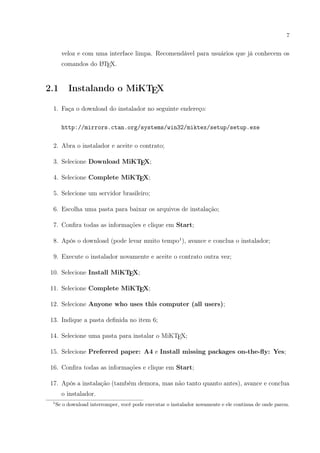7
veloz e com uma interface limpa. Recomendável para usuários que já conhecem os
comandos do LATEX.
2.1 Instalando o MiKTEX
1. Faça o download do instalador no seguinte endereço:
http://mirrors.ctan.org/systems/win32/miktex/setup/setup.exe
2. Abra o instalador e aceite o contrato;
3. Selecione Download MiKTEX;
4. Selecione Complete MiKTEX;
5. Selecione um servidor brasileiro;
6. Escolha uma pasta para baixar os arquivos de instalação;
7. Conﬁra todas as informações e clique em Start;
8. Após o download (pode levar muito tempo1
), avance e conclua o instalador;
9. Execute o instalador novamente e aceite o contrato outra vez;
10. Selecione Install MiKTEX;
11. Selecione Complete MiKTEX;
12. Selecione Anyone who uses this computer (all users);
13. Indique a pasta deﬁnida no item 6;
14. Selecione uma pasta para instalar o MiKTEX;
15. Selecione Preferred paper: A4 e Install missing packages on-the-ﬂy: Yes;
16. Conﬁra todas as informações e clique em Start;
17. Após a instalação (também demora, mas não tanto quanto antes), avance e conclua
o instalador.
1
Se o download interromper, você pode executar o instalador novamente e ele continua de onde parou.
 