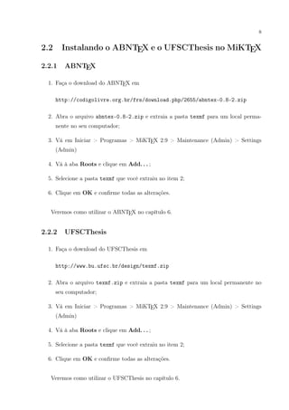 8
2.2 Instalando o ABNTEX e o UFSCThesis no MiKTEX
2.2.1 ABNTEX
1. Faça o download do ABNTEX em
http://codigolivre.org.br/frs/download.php/2655/abntex-0.8-2.zip
2. Abra o arquivo abntex-0.8-2.zip e extraia a pasta texmf para um local perma-
nente no seu computador;
3. Vá em Iniciar > Programas > MiKTEX 2.9 > Maintenance (Admin) > Settings
(Admin)
4. Vá à aba Roots e clique em Add. . . ;
5. Selecione a pasta texmf que você extraiu no item 2;
6. Clique em OK e conﬁrme todas as alterações.
Veremos como utilizar o ABNTEX no capítulo 6.
2.2.2 UFSCThesis
1. Faça o download do UFSCThesis em
http://www.bu.ufsc.br/design/texmf.zip
2. Abra o arquivo texmf.zip e extraia a pasta texmf para um local permanente no
seu computador;
3. Vá em Iniciar > Programas > MiKTEX 2.9 > Maintenance (Admin) > Settings
(Admin)
4. Vá à aba Roots e clique em Add. . . ;
5. Selecione a pasta texmf que você extraiu no item 2;
6. Clique em OK e conﬁrme todas as alterações.
Veremos como utilizar o UFSCThesis no capítulo 6.
 