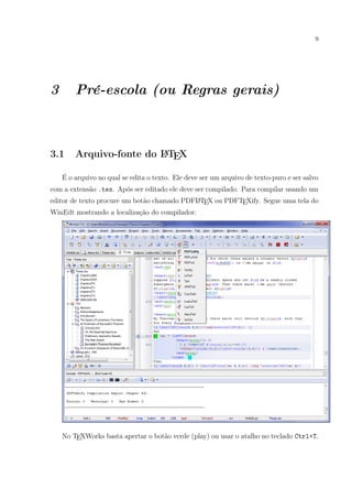 9
3 Pré-escola (ou Regras gerais)
3.1 Arquivo-fonte do LATEX
É o arquivo no qual se edita o texto. Ele deve ser um arquivo de texto-puro e ser salvo
com a extensão .tex. Após ser editado ele deve ser compilado. Para compilar usando um
editor de texto procure um botão chamado PDFLATEX ou PDFTEXify. Segue uma tela do
WinEdt mostrando a localização do compilador:
No TEXWorks basta apertar o botão verde (play) ou usar o atalho no teclado Ctrl+T.
 