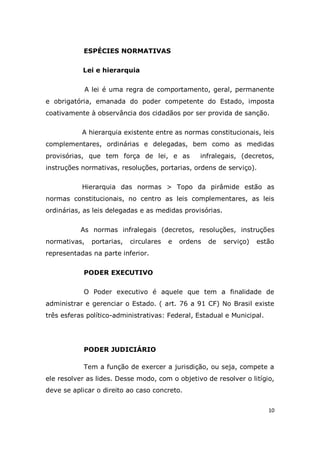 10
ESPÉCIES NORMATIVAS
Lei e hierarquia
A lei é uma regra de comportamento, geral, permanente
e obrigatória, emanada do poder competente do Estado, imposta
coativamente à observância dos cidadãos por ser provida de sanção.
A hierarquia existente entre as normas constitucionais, leis
complementares, ordinárias e delegadas, bem como as medidas
provisórias, que tem força de lei, e as infralegais, (decretos,
instruções normativas, resoluções, portarias, ordens de serviço).
Hierarquia das normas > Topo da pirâmide estão as
normas constitucionais, no centro as leis complementares, as leis
ordinárias, as leis delegadas e as medidas provisórias.
As normas infralegais (decretos, resoluções, instruções
normativas, portarias, circulares e ordens de serviço) estão
representadas na parte inferior.
PODER EXECUTIVO
O Poder executivo é aquele que tem a finalidade de
administrar e gerenciar o Estado. ( art. 76 a 91 CF) No Brasil existe
três esferas político-administrativas: Federal, Estadual e Municipal.
PODER JUDICIÁRIO
Tem a função de exercer a jurisdição, ou seja, compete a
ele resolver as lides. Desse modo, com o objetivo de resolver o litígio,
deve se aplicar o direito ao caso concreto.
 
