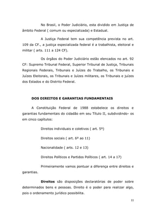 11
No Brasil, o Poder Judiciário, esta dividido em Justiça de
âmbito Federal ( comum ou especializada) e Estadual.
A Justiça Federal tem sua competência prevista no art.
109 da CF., a justiça especializada federal é a trabalhista, eleitoral e
militar ( arts. 111 a 124 CF).
Os órgãos do Poder Judiciário estão elencados no art. 92
CF: Supremo Tribunal Federal, Superior Tribunal de Justiça, Tribunais
Regionais Federais, Tribunais e Juízes do Trabalho, os Tribunais e
Juízes Eleitorais, os Tribunais e Juízes militares, os Tribunais e juízes
dos Estados e do Distrito Federal.
DOS DIREITOS E GARANTIAS FUNDAMENTAIS
A Constituição Federal de 1988 estabelece os direitos e
garantias fundamentais do cidadão em seu Título II, subdividindo- os
em cinco capítulos:
Direitos individuais e coletivos ( art. 5º)
Direitos sociais ( art. 6º ao 11)
Nacionalidade ( arts. 12 e 13)
Direitos Políticos e Partidos Políticos ( art. 14 a 17)
Primeiramente vamos pontuar a diferença entre direitos e
garantias.
Direitos são disposições declaratórias de poder sobre
determinados bens e pessoas. Direito é o poder para realizar algo,
pois o ordenamento jurídico possibilita.
 