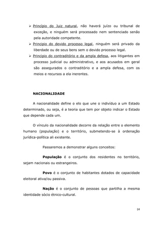 14
 Princípio do Juiz natural, não haverá juízo ou tribunal de
exceção, e ninguém será processado nem sentenciado senão
pela autoridade competente.
 Principio do devido processo legal, ninguém será privado da
liberdade ou de seus bens sem o devido processo legal.
 Principio do contraditório e da ampla defesa, aos litigantes em
processo judicial ou administrativo, e aos acusados em geral
são assegurados o contraditório e a ampla defesa, com os
meios e recursos a ela inerentes.
NACIONALIDADE
A nacionalidade define o elo que une o indivíduo a um Estado
determinado, ou seja, é a teoria que tem por objeto indicar o Estado
que depende cada um.
O vínculo da nacionalidade decorre da relação entre o elemento
humano (população) e o território, submetendo-se à ordenação
jurídica-política ali existente.
Passaremos a demonstrar alguns conceitos:
População é o conjunto dos residentes no território,
sejam nacionais ou estrangeiros.
Povo é o conjunto de habitantes dotados de capacidade
eleitoral ativa/ou passiva.
Nação é o conjunto de pessoas que partilha a mesma
identidade sócio étnico-cultural.
 