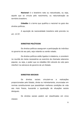 15
Nacional é o brasileiro nato ou naturalizado, ou seja,
aquele que se vincula pelo nascimento, ou naturizalização ao
território brasileiro.
Cidadão é o termo que qualifica o nacional no gozo dos
direitos políticos.
A aquisição da nacionalidade brasileira está prevista no
art. 12 CF.
DIREITOS POLÍTICOS
Os direitos políticos asseguram a participação do indivíduo
no governo de seu país, seja votando ou sendo votado.
Os direitos políticos estão ligados à cidadania, e consistem
na reunião de meios necessários ao exercício da chamada soberania
popular, ou seja, o poder que os cidadãos têm através do voto para
interferir na estrutura do governo de um Estado.
DIREITOS SOCIAIS
Os direitos sociais vinculam-se a realizações
proporcionadas pelo Estado, direta ou indiretamente, enunciadas em
normas constitucionais que possibilitam melhores condições de vida
aos mais fracos, buscando a igualização de situações sociais
desiguais.
Os direitos sociais podem ser classificados em cinco
classes:
 