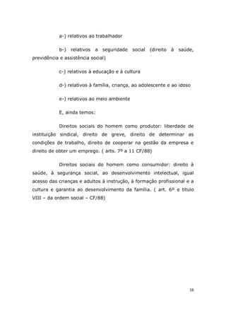 16
a-) relativos ao trabalhador
b-) relativos a seguridade social (direito à saúde,
previdência e assistência social)
c-) relativos à educação e à cultura
d-) relativos à família, criança, ao adolescente e ao idoso
e-) relativos ao meio ambiente
E, ainda temos:
Direitos sociais do homem como produtor: liberdade de
instituição sindical, direito de greve, direito de determinar as
condições de trabalho, direito de cooperar na gestão da empresa e
direito de obter um emprego. ( arts. 7º a 11 CF/88)
Direitos sociais do homem como consumidor: direito à
saúde, à segurança social, ao desenvolvimento intelectual, igual
acesso das crianças e adultos à instrução, à formação profissional e a
cultura e garantia ao desenvolvimento da família. ( art. 6º e titulo
VIII – da ordem social – CF/88)
 