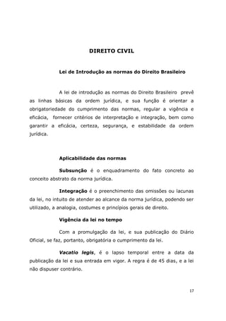 17
DIREITO CIVIL
Lei de Introdução as normas do Direito Brasileiro
A lei de introdução as normas do Direito Brasileiro prevê
as linhas básicas da ordem jurídica, e sua função é orientar a
obrigatoriedade do cumprimento das normas, regular a vigência e
eficácia, fornecer critérios de interpretação e integração, bem como
garantir a eficácia, certeza, segurança, e estabilidade da ordem
jurídica.
Aplicabilidade das normas
Subsunção é o enquadramento do fato concreto ao
conceito abstrato da norma jurídica.
Integração é o preenchimento das omissões ou lacunas
da lei, no intuito de atender ao alcance da norma jurídica, podendo ser
utilizado, a analogia, costumes e princípios gerais de direito.
Vigência da lei no tempo
Com a promulgação da lei, e sua publicação do Diário
Oficial, se faz, portanto, obrigatória o cumprimento da lei.
Vacatio legis, é o lapso temporal entre a data da
publicação da lei e sua entrada em vigor. A regra é de 45 dias, e a lei
não dispuser contrário.
 