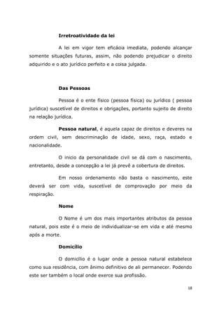 18
Irretroatividade da lei
A lei em vigor tem eficácia imediata, podendo alcançar
somente situações futuras, assim, não podendo prejudicar o direito
adquirido e o ato jurídico perfeito e a coisa julgada.
Das Pessoas
Pessoa é o ente físico (pessoa física) ou jurídico ( pessoa
jurídica) suscetível de direitos e obrigações, portanto sujeito de direito
na relação jurídica.
Pessoa natural, é aquela capaz de direitos e deveres na
ordem civil, sem descriminação de idade, sexo, raça, estado e
nacionalidade.
O inicio da personalidade civil se dá com o nascimento,
entretanto, desde a concepção a lei já prevê a cobertura de direitos.
Em nosso ordenamento não basta o nascimento, este
deverá ser com vida, suscetível de comprovação por meio da
respiração.
Nome
O Nome é um dos mais importantes atributos da pessoa
natural, pois este é o meio de individualizar-se em vida e até mesmo
após a morte.
Domicílio
O domicílio é o lugar onde a pessoa natural estabelece
como sua residência, com ânimo definitivo de ali permanecer. Podendo
este ser também o local onde exerce sua profissão.
 