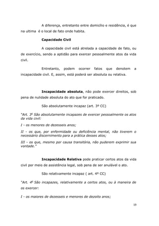 19
A diferença, entretanto entre domicílio e residência, é que
na ultima é o local de fato onde habita.
Capacidade Civil
A capacidade civil está atrelada a capacidade de fato, ou
de exercício, sendo a aptidão para exercer pessoalmente atos da vida
civil.
Entretanto, podem ocorrer fatos que denotem a
incapacidade civil. E, assim, está poderá ser absoluta ou relativa.
Incapacidade absoluta, não pode exercer direitos, sob
pena de nulidade absoluta do ato que for praticado.
São absolutamente incapaz (art. 3º CC)
“Art. 3o
São absolutamente incapazes de exercer pessoalmente os atos
da vida civil:
I - os menores de dezesseis anos;
II - os que, por enfermidade ou deficiência mental, não tiverem o
necessário discernimento para a prática desses atos;
III - os que, mesmo por causa transitória, não puderem exprimir sua
vontade.”
Incapacidade Relativa pode praticar certos atos da vida
civil por meio de assistência legal, sob pena de ser anulável o ato.
São relativamente incapaz ( art. 4º CC)
“Art. 4o
São incapazes, relativamente a certos atos, ou à maneira de
os exercer:
I - os maiores de dezesseis e menores de dezoito anos;
 