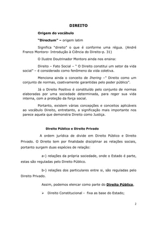 2
DIREITO
Origem do vocábulo
“Directum” – origem latim
Significa “direito” o que é conforme uma régua. (André
Franco Montoro- Introdução à Ciência do Direito-p. 31)
O Ilustre Doutrinador Montoro ainda nos ensina:
Direito – Fato Social – “ O Direito constitui um setor da vida
social” – é considerado como fenômeno da vida coletiva.
Menciona ainda o conceito de Ihering –“ Direito como um
conjunto de normas, coativamente garantidas pelo poder público”.
Já o Direito Positivo é constituído pelo conjunto de normas
elaboradas por uma sociedade determinada, para reger sua vida
interna, com a proteção da força social.
Portanto, existem várias concepções e conceitos aplicáveis
ao vocábulo Direito, entretanto, a significação mais importante nos
parece aquela que demonstra Direito como Justiça.
Direito Público e Direito Privado
A ordem jurídica de divide em Direito Público e Direito
Privado. O Direito tem por finalidade disciplinar as relações sociais,
portanto surgem duas espécies de relação:
a-) relações da própria sociedade, onde o Estado é parte,
estas são reguladas pelo Direito Público.
b-) relações dos particulares entre si, são reguladas pelo
Direito Privado.
Assim, podemos elencar como parte do Direito Público,
 Direito Constitucional - fixa as base do Estado;
 