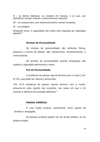 20
II - os ébrios habituais, os viciados em tóxicos, e os que, por
deficiência mental, tenham o discernimento reduzido;
III - os excepcionais, sem desenvolvimento mental completo;
IV - os pródigos.
Parágrafo único. A capacidade dos índios será regulada por legislação
especial.”
Direitos da Personalidade
Os direitos da personalidade são atributos físicos,
psíquicos e morais da pessoa. São indisponíveis, intransmissíveis, e
irrenunciáveis.
Os direitos da personalidade quando ameaçados são
sujeitos a reparação patrimonial e moral.
Fim da Personalidade
A existência da pessoa natural termina com a morte ( art.
6º CC), que pode ser natural e presumida.
“Art. 6o
A existência da pessoa natural termina com a morte;
presume-se esta, quanto aos ausentes, nos casos em que a lei
autoriza a abertura de sucessão definitiva.”
PESSOA JURÍDICA
É uma ficção jurídica, reconhecida como sujeito de
direitos e obrigações.
As pessoas jurídicas podem ser de direito público, ou de
direito privado.
 
