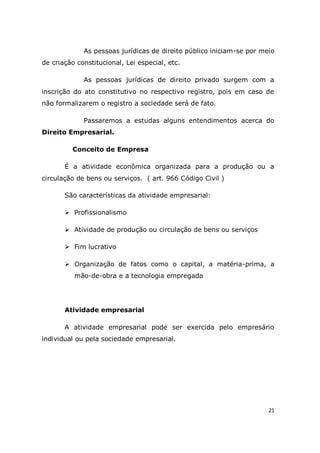 21
As pessoas jurídicas de direito público iniciam-se por meio
de criação constitucional, Lei especial, etc.
As pessoas jurídicas de direito privado surgem com a
inscrição do ato constitutivo no respectivo registro, pois em caso de
não formalizarem o registro a sociedade será de fato.
Passaremos a estudas alguns entendimentos acerca do
Direito Empresarial.
Conceito de Empresa
É a atividade econômica organizada para a produção ou a
circulação de bens ou serviços. ( art. 966 Código Civil )
São características da atividade empresarial:
 Profissionalismo
 Atividade de produção ou circulação de bens ou serviços
 Fim lucrativo
 Organização de fatos como o capital, a matéria-prima, a
mão-de-obra e a tecnologia empregada
Atividade empresarial
A atividade empresarial pode ser exercida pelo empresário
individual ou pela sociedade empresarial.
 