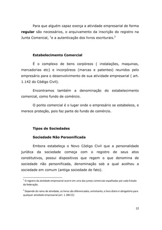 22
Para que alguém capaz exerça a atividade empresarial de forma
regular são necessários, o arquivamento da inscrição do registro na
Junta Comercial, 1
e a autenticação dos livros escriturais.2
Estabelecimento Comercial
É o complexo de bens corpóreos ( instalações, maquinas,
mercadorias etc) e incorpóreos (marcas e patentes) reunidos pelo
empresário para o desenvolvimento de sua atividade empresarial ( art.
1.142 do Código Civil).
Encontramos também a denominação do estabelecimento
comercial, como fundo de comércio.
O ponto comercial é o lugar onde o empresário se estabelece, e
merece proteção, pois faz parte do fundo de comércio.
Tipos de Sociedades
Sociedade Não Personificada
Embora estabeleça o Novo Código Civil que a personalidade
jurídica da sociedade começa com o registro de seus atos
constitutivos, possui dispositivos que regem o que denomina de
sociedade não personificada, denominação sob a qual acolheu a
sociedade em comum (antiga sociedade de fato).
1
O registro da atividade empresarial ocorre em uma das juntas comerciais espalhadas por cada Estado
da federação.
2
Depende do ramo de atividade, os livros são diferenciados, entretanto, o livro diário é obrigatório para
qualquer atividade empresarial.(art. 1.180 CC)
 