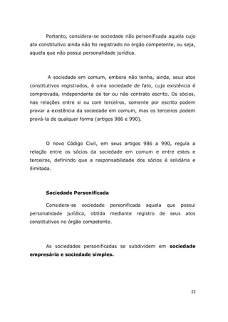 23
Portanto, considera-se sociedade não personificada aquela cujo
ato constitutivo ainda não foi registrado no órgão competente, ou seja,
aquela que não possui personalidade jurídica.
A sociedade em comum, embora não tenha, ainda, seus atos
constitutivos registrados, é uma sociedade de fato, cuja existência é
comprovada, independente de ter ou não contrato escrito. Os sócios,
nas relações entre si ou com terceiros, somente por escrito podem
provar a existência da sociedade em comum, mas os terceiros podem
prová-la de qualquer forma (artigos 986 e 990).
O novo Código Civil, em seus artigos 986 a 990, regula a
relação entre os sócios da sociedade em comum e entre estes e
terceiros, definindo que a responsabilidade dos sócios é solidária e
ilimitada.
Sociedade Personificada
Considera-se sociedade personificada aquela que possui
personalidade jurídica, obtida mediante registro de seus atos
constitutivos no órgão competente.
As sociedades personificadas se subdividem em sociedade
empresária e sociedade simples.
 