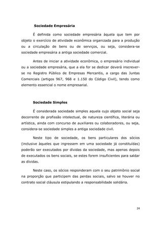 24
Sociedade Empresária
É definida como sociedade empresária àquela que tem por
objeto o exercício de atividade econômica organizada para a produção
ou a circulação de bens ou de serviços, ou seja, considera-se
sociedade empresária a antiga sociedade comercial.
Antes de iniciar a atividade econômica, o empresário individual
ou a sociedade empresária, que a ela for se dedicar deverá inscrever-
se no Registro Público de Empresas Mercantis, a cargo das Juntas
Comerciais (artigos 967, 968 e 1.150 do Código Civil), tendo como
elemento essencial o nome empresarial.
Sociedade Simples
É considerada sociedade simples aquela cujo objeto social seja
decorrente de profissão intelectual, de natureza científica, literária ou
artística, ainda com concurso de auxiliares ou colaboradores, ou seja,
considera-se sociedade simples a antiga sociedade civil.
Neste tipo de sociedade, os bens particulares dos sócios
(inclusive àqueles que ingressem em uma sociedade já constituídas)
poderão ser executados por dívidas da sociedade, mas apenas depois
de executados os bens sociais, se estes forem insuficientes para saldar
as dívidas.
Neste caso, os sócios responderam com o seu patrimônio social
na proporção que participem das perdas sociais, salvo se houver no
contrato social cláusula estipulando a responsabilidade solidária.
 