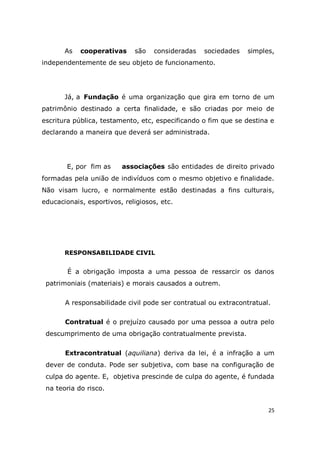 25
As cooperativas são consideradas sociedades simples,
independentemente de seu objeto de funcionamento.
Já, a Fundação é uma organização que gira em torno de um
patrimônio destinado a certa finalidade, e são criadas por meio de
escritura pública, testamento, etc, especificando o fim que se destina e
declarando a maneira que deverá ser administrada.
E, por fim as associações são entidades de direito privado
formadas pela união de indivíduos com o mesmo objetivo e finalidade.
Não visam lucro, e normalmente estão destinadas a fins culturais,
educacionais, esportivos, religiosos, etc.
RESPONSABILIDADE CIVIL
É a obrigação imposta a uma pessoa de ressarcir os danos
patrimoniais (materiais) e morais causados a outrem.
A responsabilidade civil pode ser contratual ou extracontratual.
Contratual é o prejuízo causado por uma pessoa a outra pelo
descumprimento de uma obrigação contratualmente prevista.
Extracontratual (aquiliana) deriva da lei, é a infração a um
dever de conduta. Pode ser subjetiva, com base na configuração de
culpa do agente. E, objetiva prescinde de culpa do agente, é fundada
na teoria do risco.
 