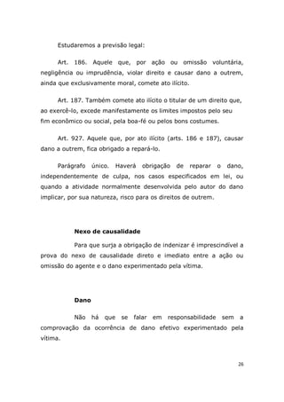 26
Estudaremos a previsão legal:
Art. 186. Aquele que, por ação ou omissão voluntária,
negligência ou imprudência, violar direito e causar dano a outrem,
ainda que exclusivamente moral, comete ato ilícito.
Art. 187. Também comete ato ilícito o titular de um direito que,
ao exercê-lo, excede manifestamente os limites impostos pelo seu
fim econômico ou social, pela boa-fé ou pelos bons costumes.
Art. 927. Aquele que, por ato ilícito (arts. 186 e 187), causar
dano a outrem, fica obrigado a repará-lo.
Parágrafo único. Haverá obrigação de reparar o dano,
independentemente de culpa, nos casos especificados em lei, ou
quando a atividade normalmente desenvolvida pelo autor do dano
implicar, por sua natureza, risco para os direitos de outrem.
Nexo de causalidade
Para que surja a obrigação de indenizar é imprescindível a
prova do nexo de causalidade direto e imediato entre a ação ou
omissão do agente e o dano experimentado pela vítima.
Dano
Não há que se falar em responsabilidade sem a
comprovação da ocorrência de dano efetivo experimentado pela
vítima.
 