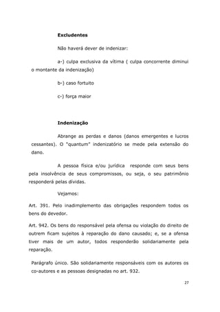 27
Excludentes
Não haverá dever de indenizar:
a-) culpa exclusiva da vítima ( culpa concorrente diminui
o montante da indenização)
b-) caso fortuito
c-) força maior
Indenização
Abrange as perdas e danos (danos emergentes e lucros
cessantes). O “quantum” indenizatório se mede pela extensão do
dano.
A pessoa física e/ou jurídica responde com seus bens
pela insolvência de seus compromissos, ou seja, o seu patrimônio
responderá pelas dívidas.
Vejamos:
Art. 391. Pelo inadimplemento das obrigações respondem todos os
bens do devedor.
Art. 942. Os bens do responsável pela ofensa ou violação do direito de
outrem ficam sujeitos à reparação do dano causado; e, se a ofensa
tiver mais de um autor, todos responderão solidariamente pela
reparação.
Parágrafo único. São solidariamente responsáveis com os autores os
co-autores e as pessoas designadas no art. 932.
 