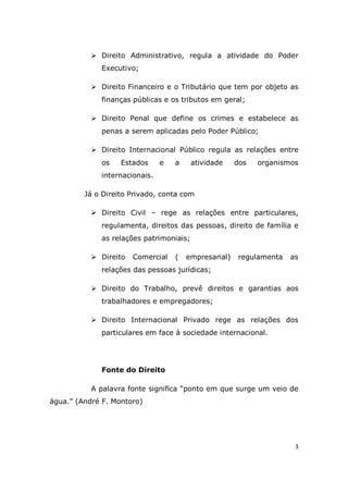 3
 Direito Administrativo, regula a atividade do Poder
Executivo;
 Direito Financeiro e o Tributário que tem por objeto as
finanças públicas e os tributos em geral;
 Direito Penal que define os crimes e estabelece as
penas a serem aplicadas pelo Poder Público;
 Direito Internacional Público regula as relações entre
os Estados e a atividade dos organismos
internacionais.
Já o Direito Privado, conta com
 Direito Civil – rege as relações entre particulares,
regulamenta, direitos das pessoas, direito de família e
as relações patrimoniais;
 Direito Comercial ( empresarial) regulamenta as
relações das pessoas jurídicas;
 Direito do Trabalho, prevê direitos e garantias aos
trabalhadores e empregadores;
 Direito Internacional Privado rege as relações dos
particulares em face à sociedade internacional.
Fonte do Direito
A palavra fonte significa “ponto em que surge um veio de
água.” (André F. Montoro)
 