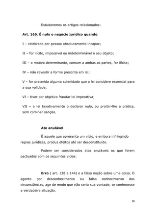 30
Estudaremos os artigos relacionados:
Art. 166. É nulo o negócio jurídico quando:
I – celebrado por pessoa absolutamente incapaz;
II – for ilícito, impossível ou indeterminável o seu objeto;
III – o motivo determinante, comum a ambas as partes, for ilícito;
IV – não revestir a forma prescrita em lei;
V – for preterida alguma solenidade que a lei considere essencial para
a sua validade;
VI – tiver por objetivo fraudar lei imperativa;
VII – a lei taxativamente o declarar nulo, ou proibir-lhe a prática,
sem cominar sanção.
Ato anulável
É aquele que apresenta um vício, e embora infringindo
regras jurídicas, produz efeitos até ser desconstituído.
Podem ser considerados atos anuláveis os que forem
pactuados com os seguintes vícios:
Erro ( art. 138 a 144) e a falsa noção sobre uma coisa. O
agente por desconhecimento ou falso conhecimento das
circunstâncias, age de modo que não seria sua vontade, se conhecesse
a verdadeira situação.
 