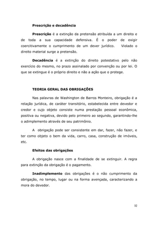 32
Prescrição e decadência
Prescrição é a extinção da pretensão atribuída a um direito e
de toda a sua capacidade defensiva. É o poder de exigir
coercitivamente o cumprimento de um dever jurídico. Violado o
direito material surge a pretensão.
Decadência é a extinção do direito potestativo pelo não
exercício do mesmo, no prazo assinalado por convenção ou por lei. O
que se extingue é o próprio direito e não a ação que o protege.
TEORIA GERAL DAS OBRIGAÇÕES
Nas palavras de Washington de Barros Monteiro, obrigação é a
relação jurídica, de caráter transitório, estabelecida entre devedor e
credor e cujo objeto consiste numa prestação pessoal econômica,
positiva ou negativa, devido pelo primeiro ao segundo, garantindo-lhe
o adimplemento através de seu patrimônio.
A obrigação pode ser consistente em dar, fazer, não fazer, e
ter como objeto o bem da vida, carro, casa, construção de imóveis,
etc.
Efeitos das obrigações
A obrigação nasce com a finalidade de se extinguir. A regra
para extinção da obrigação é o pagamento.
Inadimplemento das obrigações é o não cumprimento da
obrigação, no tempo, lugar ou na forma avençada, caracterizando a
mora do devedor.
 