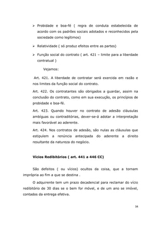 34
 Probidade e boa-fé ( regra de conduta estabelecida de
acordo com os padrões sociais adotados e reconhecidos pela
sociedade como legítimos)
 Relatividade ( só produz efeitos entre as partes)
 Função social do contrato ( art. 421 – limite para a liberdade
contratual )
Vejamos:
Art. 421. A liberdade de contratar será exercida em razão e
nos limites da função social do contrato.
Art. 422. Os contratantes são obrigados a guardar, assim na
conclusão do contrato, como em sua execução, os princípios de
probidade e boa-fé.
Art. 423. Quando houver no contrato de adesão cláusulas
ambíguas ou contraditórias, dever-se-á adotar a interpretação
mais favorável ao aderente.
Art. 424. Nos contratos de adesão, são nulas as cláusulas que
estipulem a renúncia antecipada do aderente a direito
resultante da natureza do negócio.
Vícios Redibitórios ( art. 441 a 446 CC)
São defeitos ( ou vícios) ocultos da coisa, que a tornam
imprópria ao fim a que se destina .
O adquirente tem um prazo decadencial para reclamar do vício
redibitório de 30 dias se o bem for móvel, e de um ano se imóvel,
contados da entrega efetiva.
 