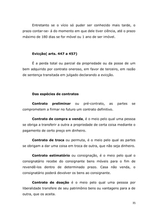 35
Entretanto se o vício só puder ser conhecido mais tarde, o
prazo contar-se- á do momento em que dele tiver ciência, até o prazo
máximo de 180 dias se for móvel ou 1 ano de ser imóvel.
Evicção( arts. 447 a 457)
É a perda total ou parcial da propriedade ou da posse de um
bem adquirido por contrato oneroso, em favor de terceiro, em razão
de sentença transitada em julgado declarando a evicção.
Das espécies de contratos
Contrato preliminar ou pré-contrato, as partes se
comprometem a firmar no futuro um contrato definitivo.
Contrato de compra e venda, é o meio pelo qual uma pessoa
se obriga a transferir a outra a propriedade de certa coisa mediante o
pagamento de certo preço em dinheiro.
Contrato de troca ou permuta, é o meio pelo qual as partes
se obrigam a dar uma coisa em troca de outra, que não seja dinheiro.
Contrato estimatório ou consignação, é o meio pelo qual o
consignatário recebe do consignante bens móveis para o fim de
revendê-los dentro de determinado prazo. Casa não venda, o
consignatário poderá devolver os bens ao consignante.
Contrato de doação é o meio pelo qual uma pessoa por
liberalidade transfere de seu patrimônio bens ou vantagens para a de
outra, que os aceita.
 