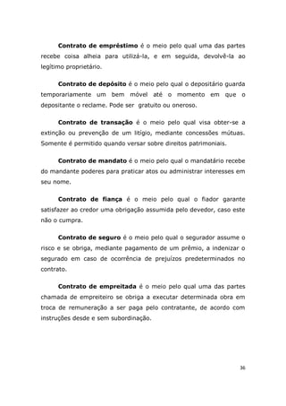 36
Contrato de empréstimo é o meio pelo qual uma das partes
recebe coisa alheia para utilizá-la, e em seguida, devolvê-la ao
legítimo proprietário.
Contrato de depósito é o meio pelo qual o depositário guarda
temporariamente um bem móvel até o momento em que o
depositante o reclame. Pode ser gratuito ou oneroso.
Contrato de transação é o meio pelo qual visa obter-se a
extinção ou prevenção de um litígio, mediante concessões mútuas.
Somente é permitido quando versar sobre direitos patrimoniais.
Contrato de mandato é o meio pelo qual o mandatário recebe
do mandante poderes para praticar atos ou administrar interesses em
seu nome.
Contrato de fiança é o meio pelo qual o fiador garante
satisfazer ao credor uma obrigação assumida pelo devedor, caso este
não o cumpra.
Contrato de seguro é o meio pelo qual o segurador assume o
risco e se obriga, mediante pagamento de um prêmio, a indenizar o
segurado em caso de ocorrência de prejuízos predeterminados no
contrato.
Contrato de empreitada é o meio pelo qual uma das partes
chamada de empreiteiro se obriga a executar determinada obra em
troca de remuneração a ser paga pelo contratante, de acordo com
instruções desde e sem subordinação.
 