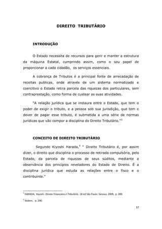 37
DIREITO TRIBUTÁRIO
INTRODUÇÃO
O Estado necessita de recursos para gerir e manter a estrutura
da máquina Estatal, cumprindo assim, como o seu papel de
proporcionar a cada cidadão, os serviços essenciais.
A cobrança de Tributos é a principal fonte de arrecadação de
receitas publicas, onde através de um sistema normatizado e
coercitivo o Estado retira parcela das riquezas dos particulares, sem
contraprestação, como forma de custear as suas atividades.
“A relação jurídica que se instaura entre o Estado, que tem o
poder de exigir o tributo, e a pessoa sob sua jurisdição, que tem o
dever de pagar esse tributo, é submetida a uma série de normas
jurídicas que vão compor a disciplina do Direito Tributário.”3
CONCEITO DE DIREITO TRIBUTÁRIO
Segundo Kiyoshi Harada,4
“ Direito Tributário é, por assim
dizer, o direito que disciplina o processo de retirada compulsória, pelo
Estado, da parcela de riquezas de seus súditos, mediante a
observância dos princípios reveladores do Estado de Direito. É a
disciplina jurídica que estuda as relações entre o fisco e o
contribuinte.”
3
HARADA, Kiyoshi. Direito Financeiro e Tributário. 18 ed.São Paulo: Saraiva, 2009, p. 289.
4
Ibidem, p. 290.
 