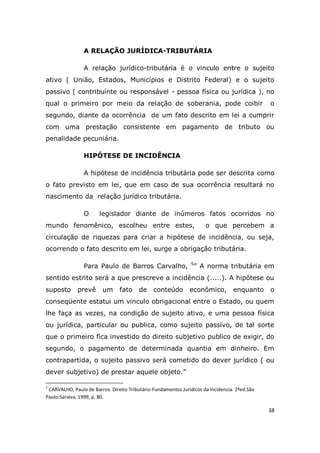 38
A RELAÇÃO JURÍDICA-TRIBUTÁRIA
A relação jurídico-tributária é o vinculo entre o sujeito
ativo ( União, Estados, Municípios e Distrito Federal) e o sujeito
passivo ( contribuinte ou responsável - pessoa física ou jurídica ), no
qual o primeiro por meio da relação de soberania, pode coibir o
segundo, diante da ocorrência de um fato descrito em lei a cumprir
com uma prestação consistente em pagamento de tributo ou
penalidade pecuniária.
HIPÓTESE DE INCIDÊNCIA
A hipótese de incidência tributária pode ser descrita como
o fato previsto em lei, que em caso de sua ocorrência resultará no
nascimento da relação jurídico tributária.
O legislador diante de inúmeros fatos ocorridos no
mundo fenomênico, escolheu entre estes, o que percebem a
circulação de riquezas para criar a hipótese de incidência, ou seja,
ocorrendo o fato descrito em lei, surge a obrigação tributária.
Para Paulo de Barros Carvalho, 5
” A norma tributária em
sentido estrito será a que prescreve a incidência (.....). A hipótese ou
suposto prevê um fato de conteúdo econômico, enquanto o
conseqüente estatui um vinculo obrigacional entre o Estado, ou quem
lhe faça as vezes, na condição de sujeito ativo, e uma pessoa física
ou jurídica, particular ou publica, como sujeito passivo, de tal sorte
que o primeiro fica investido do direito subjetivo publico de exigir, do
segundo, o pagamento de determinada quantia em dinheiro. Em
contrapartida, o sujeito passivo será cometido do dever jurídico ( ou
dever subjetivo) de prestar aquele objeto.”
5
CARVALHO, Paulo de Barros. Direito Tributário-Fundamentos Juridicos da Incidencia. 2ªed.São
Paulo:Saraiva, 1999, p. 80.
 