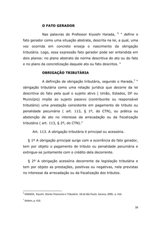 39
O FATO GERADOR
Nas palavras do Professor Kiyoshi Harada, 6
“ define o
fato gerador como uma situação abstrata, descrita na lei, a qual, uma
vez ocorrida em concreto enseja o nascimento da obrigação
tributária. Logo, essa expressão fato gerador pode ser entendida em
dois planos: no plano abstrato da norma descritiva do ato ou do fato
e no plano da concretização daquele ato ou fato descritos. “
OBRIGAÇÃO TRIBUTÁRIA
A definição de obrigação tributária, segundo o Harada,7
“
obrigação tributária como uma relação jurídica que decorre da lei
descritiva do fato pela qual o sujeito ativo ( União, Estados, DF ou
Município) impõe ao sujeito passivo (contribuinte ou responsável
tributário) uma prestação consistente em pagamento de tributo ou
penalidade pecuniária ( art. 113, § 1º, do CTN), ou prática ou
abstenção de ato no interesse da arrecadação ou da fiscalização
tributária ( art. 113, § 2º, do CTN).”
Art. 113. A obrigação tributária é principal ou acessória.
§ 1º A obrigação principal surge com a ocorrência do fato gerador,
tem por objeto o pagamento de tributo ou penalidade pecuniária e
extingue-se juntamente com o crédito dela decorrente.
§ 2º A obrigação acessória decorrente da legislação tributária e
tem por objeto as prestações, positivas ou negativas, nela previstas
no interesse da arrecadação ou da fiscalização dos tributos.
6
HARADA, Kiyoshi. Direito Financeiro e Tributário. 18 ed.São Paulo: Saraiva, 2009, p. 416.
7
Ibidem, p. 416.
 