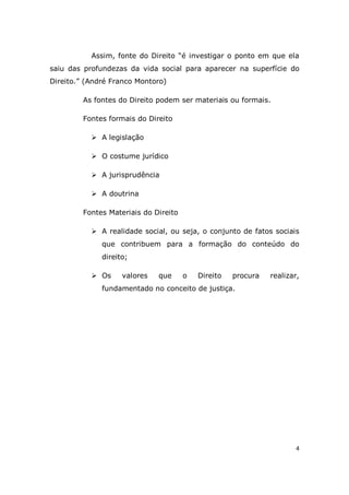 4
Assim, fonte do Direito “é investigar o ponto em que ela
saiu das profundezas da vida social para aparecer na superfície do
Direito.” (André Franco Montoro)
As fontes do Direito podem ser materiais ou formais.
Fontes formais do Direito
 A legislação
 O costume jurídico
 A jurisprudência
 A doutrina
Fontes Materiais do Direito
 A realidade social, ou seja, o conjunto de fatos sociais
que contribuem para a formação do conteúdo do
direito;
 Os valores que o Direito procura realizar,
fundamentado no conceito de justiça.
 