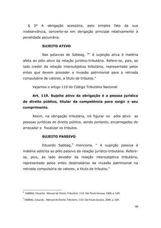 40
§ 3º A obrigação acessória, pelo simples fato da sua
inobservância, converte-se em obrigação principal relativamente à
penalidade pecuniária.
SUJEITO ATIVO
Nas palavras de Sabbag, 8
” A sujeição ativa é matéria
afeta ao pólo ativo da relação jurídico-tributária. Refere-se, pois, ao
lado credor da relação intersubjetiva tributária, representado pelos
entes que devem proceder a invasão patrimonial para a retirada
compulsória de valores, a título de tributos.”
Vejamos o artigo 119 do Código Tributário Nacional:
Art. 119. Sujeito ativo da obrigação é a pessoa jurídica
de direito público, titular da competência para exigir o seu
cumprimento.
Assim, na obrigação tributária, irá figurar no pólo ativo as
pessoas jurídicas de direito público, sendo portanto, encarregadas de
arrecadar e fiscalizar os tributos.
SUJEITO PASSIVO
Eduardo Sabbag,9
menciona, “ A sujeição passiva é
matéria adstrita ao pólo passivo da relação jurídico-tributária. Refere-
se, pois, ao lado devedor da relação intersubjetiva tributária,
representado pelos entes destinatários da invasão patrimonial na
retirada compulsória de valores, a titulo de tributos.”
8
SABBAG, Eduardo. Manual de Direito Tributário. 1 Ed. São Paulo:Saraiva, 2009, p. 620.
9
SABBAG, Eduardo. Manual de Direito Tributário. 1 Ed. São Paulo:Saraiva, 2009, p. 624.
 