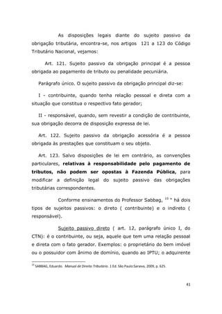 41
As disposições legais diante do sujeito passivo da
obrigação tributária, encontra-se, nos artigos 121 a 123 do Código
Tributário Nacional, vejamos:
Art. 121. Sujeito passivo da obrigação principal é a pessoa
obrigada ao pagamento de tributo ou penalidade pecuniária.
Parágrafo único. O sujeito passivo da obrigação principal diz-se:
I - contribuinte, quando tenha relação pessoal e direta com a
situação que constitua o respectivo fato gerador;
II - responsável, quando, sem revestir a condição de contribuinte,
sua obrigação decorra de disposição expressa de lei.
Art. 122. Sujeito passivo da obrigação acessória é a pessoa
obrigada às prestações que constituam o seu objeto.
Art. 123. Salvo disposições de lei em contrário, as convenções
particulares, relativas à responsabilidade pelo pagamento de
tributos, não podem ser opostas à Fazenda Pública, para
modificar a definição legal do sujeito passivo das obrigações
tributárias correspondentes.
Conforme ensinamentos do Professor Sabbag, 10
“ há dois
tipos de sujeitos passivos: o direto ( contribuinte) e o indireto (
responsável).
Sujeito passivo direto ( art. 12, parágrafo único I, do
CTN): é o contribuinte, ou seja, aquele que tem uma relação pessoal
e direta com o fato gerador. Exemplos: o proprietário do bem imóvel
ou o possuidor com ânimo de domínio, quando ao IPTU; o adquirente
10
SABBAG, Eduardo. Manual de Direito Tributário. 1 Ed. São Paulo:Saraiva, 2009, p. 625.
 