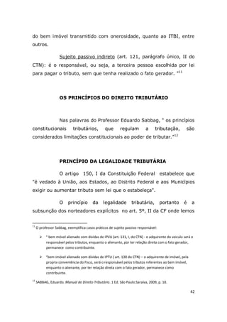 42
do bem imóvel transmitido com onerosidade, quanto ao ITBI, entre
outros.
Sujeito passivo indireto (art. 121, parágrafo único, II do
CTN): é o responsável, ou seja, a terceira pessoa escolhida por lei
para pagar o tributo, sem que tenha realizado o fato gerador. ”11
OS PRINCÍPIOS DO DIREITO TRIBUTÁRIO
Nas palavras do Professor Eduardo Sabbag, “ os princípios
constitucionais tributários, que regulam a tributação, são
considerados limitações constitucionais ao poder de tributar.”12
PRINCÍPIO DA LEGALIDADE TRIBUTÁRIA
O artigo 150, I da Constituição Federal estabelece que
"é vedado à União, aos Estados, ao Distrito Federal e aos Municípios
exigir ou aumentar tributo sem lei que o estabeleça".
O princípio da legalidade tributária, portanto é a
subsunção dos norteadores explícitos no art. 5º, II da CF onde lemos
11
O professor Sabbag, exemplifica casos práticos de sujeito passivo responsável:
 “ bem móvel alienado com dividas de IPVA (art. 131, I, do CTN) - o adquirente do veiculo será o
responsável pelos tributos, enquanto o alienante, por ter relação direta com o fato gerador,
permanece como contribuinte.
 “bem imóvel alienado com dívidas de IPTU ( art. 130 do CTN) – o adquirente de imóvel, pela
propria conveniência do Fisco, será o responsável pelos tributos referentes ao bem imóvel,
enquanto o alienante, por ter relação direta com o fato gerador, permanece como
contribuinte.
12
SABBAG, Eduardo. Manual de Direito Tributário. 1 Ed. São Paulo:Saraiva, 2009, p. 18.
 