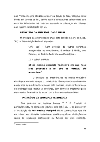 43
que "ninguém será obrigado a fazer ou deixar de fazer alguma coisa
senão em virtude de lei", sendo assim o constituinte deixou claro que
os entes tributantes só poderiam estabelecer cobranças de tributos
que fossem estabelecido em lei.
PRINCÍPIO DA ANTERIORIDADE ANUAL
O principio da anterioridade anual está contido no art. 150, III,
“b”, da Constituição Federal. Vejamos:
“Art. 150 – Sem prejuízo de outras garantias
asseguradas ao contribuinte, é vedado à União, aos
Estados, ao Distrito Federal e aos Municípios...
III – cobrar tributos
b) no mesmo exercício financeiro em que haja
sido publicada a lei que os instituiu ou
aumentou.”
O princípio da anterioridade no direito tributário
está ligado na idéia de que o contribuinte não seja surpreendido com
a cobrança de um tributo, sem que este pudesse tomar conhecimento
da legislação que institui tal cobrança, bem como se programar para
obter meios financeiros de arcar com o ônus deste desembolso.
PRINCÍPIO DA ISONOMIA TRIBUTÁRIA
Nas palavras de Luciano Amaro 13
“ O Principio é
particularizado, no campo do tributos, pelo art. 150, II, ao prescrever
a instituição de tratamento desigual entre contribuintes que se
encontrem em situação equivalente, proibida qualquer distinção em
razão de ocupação profissional ou função por eles exercida,
13
Ibidem, p.133
 