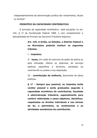 44
independentemente da denominação jurídica dos rendimentos, títulos
ou direitos”.
PRINCÍPIO DA CAPACIDADE CONTRIBUTIVA
O principio da capacidade contributiva está esculpido no art.
145, § 1º da Constituição Federal 1988, e vem complementar a
aplicabilidade do Principio da Isonomia Tributária.Vejamos:
Art. 145. A União, os Estados, o Distrito Federal e
os Municípios poderão instituir os seguintes
tributos:
I - impostos;
II - taxas, em razão do exercício do poder de polícia ou
pela utilização, efetiva ou potencial, de serviços
públicos específicos e divisíveis, prestados ao
contribuinte ou postos a sua disposição;
III - contribuição de melhoria, decorrente de obras
públicas.
§ 1º - Sempre que possível, os impostos terão
caráter pessoal e serão graduados segundo a
capacidade econômica do contribuinte, facultado
à administração tributária, especialmente para
conferir efetividade a esses objetivos, identificar,
respeitados os direitos individuais e nos termos
da lei, o patrimônio, os rendimentos e as
atividades econômicas do contribuinte.
 