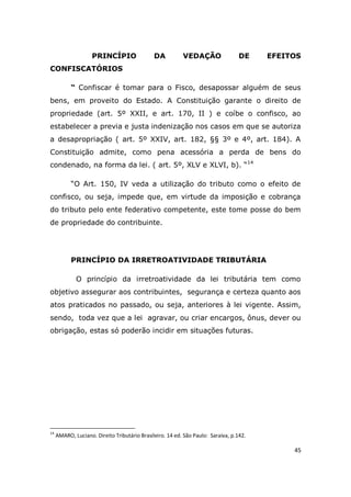 45
PRINCÍPIO DA VEDAÇÃO DE EFEITOS
CONFISCATÓRIOS
“ Confiscar é tomar para o Fisco, desapossar alguém de seus
bens, em proveito do Estado. A Constituição garante o direito de
propriedade (art. 5º XXII, e art. 170, II ) e coíbe o confisco, ao
estabelecer a previa e justa indenização nos casos em que se autoriza
a desapropriação ( art. 5º XXIV, art. 182, §§ 3º e 4º, art. 184). A
Constituição admite, como pena acessória a perda de bens do
condenado, na forma da lei. ( art. 5º, XLV e XLVI, b). “14
“O Art. 150, IV veda a utilização do tributo como o efeito de
confisco, ou seja, impede que, em virtude da imposição e cobrança
do tributo pelo ente federativo competente, este tome posse do bem
de propriedade do contribuinte.
PRINCÍPIO DA IRRETROATIVIDADE TRIBUTÁRIA
O princípio da irretroatividade da lei tributária tem como
objetivo assegurar aos contribuintes, segurança e certeza quanto aos
atos praticados no passado, ou seja, anteriores à lei vigente. Assim,
sendo, toda vez que a lei agravar, ou criar encargos, ônus, dever ou
obrigação, estas só poderão incidir em situações futuras.
14
AMARO, Luciano. Direito Tributário Brasileiro. 14 ed. São Paulo: Saraiva, p.142.
 