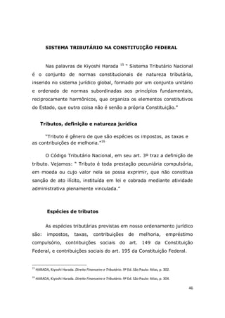 46
SISTEMA TRIBUTÁRIO NA CONSTITUIÇÃO FEDERAL
Nas palavras de Kiyoshi Harada 15
“ Sistema Tributário Nacional
é o conjunto de normas constitucionais de natureza tributária,
inserido no sistema jurídico global, formado por um conjunto unitário
e ordenado de normas subordinadas aos princípios fundamentais,
reciprocamente harmônicos, que organiza os elementos constitutivos
do Estado, que outra coisa não é senão a própria Constituição.”
Tributos, definição e natureza jurídica
“Tributo é gênero de que são espécies os impostos, as taxas e
as contribuições de melhoria.”16
O Código Tributário Nacional, em seu art. 3º traz a definição de
tributo. Vejamos: “ Tributo é toda prestação pecuniária compulsória,
em moeda ou cujo valor nela se possa exprimir, que não constitua
sanção de ato ilícito, instituída em lei e cobrada mediante atividade
administrativa plenamente vinculada.”
Espécies de tributos
As espécies tributárias previstas em nosso ordenamento jurídico
são: impostos, taxas, contribuições de melhoria, empréstimo
compulsório, contribuições sociais do art. 149 da Constituição
Federal, e contribuições sociais do art. 195 da Constituição Federal.
15
HARADA, Kiyoshi Harada. Direito Financeiro e Tributário. 9ª Ed. São Paulo: Atlas, p. 302.
16
HARADA, Kiyoshi Harada. Direito Financeiro e Tributário. 9ª Ed. São Paulo: Atlas, p. 304.
 