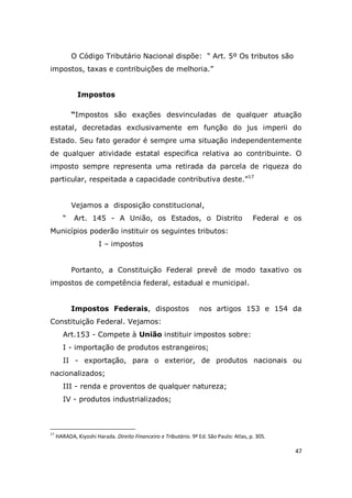 47
O Código Tributário Nacional dispõe: “ Art. 5º Os tributos são
impostos, taxas e contribuições de melhoria.”
Impostos
“Impostos são exações desvinculadas de qualquer atuação
estatal, decretadas exclusivamente em função do jus imperii do
Estado. Seu fato gerador é sempre uma situação independentemente
de qualquer atividade estatal especifica relativa ao contribuinte. O
imposto sempre representa uma retirada da parcela de riqueza do
particular, respeitada a capacidade contributiva deste.”17
Vejamos a disposição constitucional,
“ Art. 145 - A União, os Estados, o Distrito Federal e os
Municípios poderão instituir os seguintes tributos:
I – impostos
Portanto, a Constituição Federal prevê de modo taxativo os
impostos de competência federal, estadual e municipal.
Impostos Federais, dispostos nos artigos 153 e 154 da
Constituição Federal. Vejamos:
Art.153 - Compete à União instituir impostos sobre:
I - importação de produtos estrangeiros;
II - exportação, para o exterior, de produtos nacionais ou
nacionalizados;
III - renda e proventos de qualquer natureza;
IV - produtos industrializados;
17
HARADA, Kiyoshi Harada. Direito Financeiro e Tributário. 9ª Ed. São Paulo: Atlas, p. 305.
 