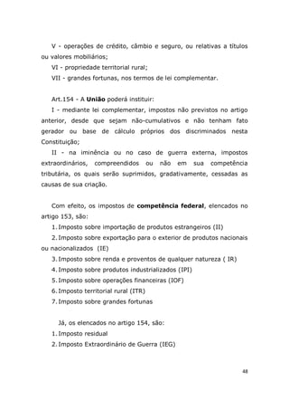 48
V - operações de crédito, câmbio e seguro, ou relativas a títulos
ou valores mobiliários;
VI - propriedade territorial rural;
VII - grandes fortunas, nos termos de lei complementar.
Art.154 - A União poderá instituir:
I - mediante lei complementar, impostos não previstos no artigo
anterior, desde que sejam não-cumulativos e não tenham fato
gerador ou base de cálculo próprios dos discriminados nesta
Constituição;
II - na iminência ou no caso de guerra externa, impostos
extraordinários, compreendidos ou não em sua competência
tributária, os quais serão suprimidos, gradativamente, cessadas as
causas de sua criação.
Com efeito, os impostos de competência federal, elencados no
artigo 153, são:
1. Imposto sobre importação de produtos estrangeiros (II)
2. Imposto sobre exportação para o exterior de produtos nacionais
ou nacionalizados (IE)
3. Imposto sobre renda e proventos de qualquer natureza ( IR)
4. Imposto sobre produtos industrializados (IPI)
5. Imposto sobre operações financeiras (IOF)
6. Imposto territorial rural (ITR)
7. Imposto sobre grandes fortunas
Já, os elencados no artigo 154, são:
1. Imposto residual
2. Imposto Extraordinário de Guerra (IEG)
 