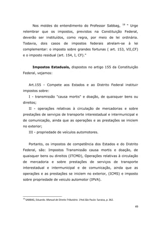 49
Nos moldes do entendimento do Professor Sabbag, 18
“ Urge
relembrar que os impostos, previstos na Constituição Federal,
deverão ser instituídos, como regra, por meio de lei ordinária.
Todavia, dois casos de impostos federais atrelam-se à lei
complementar: o imposto sobre grandes fortunas ( art. 153, VII,CF)
e o imposto residual (art. 154, I, CF).”
Impostos Estaduais, dispostos no artigo 155 da Constituição
Federal, vejamos:
Art.155 - Compete aos Estados e ao Distrito Federal instituir
impostos sobre:
I - transmissão "causa mortis" e doação, de quaisquer bens ou
direitos;
II - operações relativas à circulação de mercadorias e sobre
prestações de serviços de transporte interestadual e intermunicipal e
de comunicação, ainda que as operações e as prestações se iniciem
no exterior;
III - propriedade de veículos automotores.
Portanto, os impostos de competência dos Estados e do Distrito
Federal, são: Impostos Transmissão causa mortis e doação, de
quaisquer bens ou direitos (ITCMD), Operações relativas à circulação
de mercadoria e sobre prestações de serviços de transporte
interestadual e intermunicipal e de comunicação, ainda que as
operações e as prestações se iniciem no exterior, (ICMS) e imposto
sobre propriedade de veiculo automotor (IPVA).
18
SABBAG, Eduardo. Manual de Direito Tributário. 1ªed.São Paulo: Saraiva, p. 362.
 