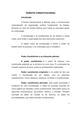 5
DIREITO CONSTITUCIONAL
Introdução
O Direito Constitucional é definido como o conhecimento
sistematizado da organização jurídica fundamental do Estado.
Pertence ao ramo do Direito Público, pois tutela os interesses gerais
da coletividade.
A Constituição é lei fundamental de um Estado e, desse
modo, seria então a organização dos seus elementos essenciais.
O objeto maior da Constituição é limitar o poder do
Estado sobre as pessoas, e as instituições que o compõem.
Poder Constituinte e as cláusulas pétreas
O poder constituinte é o poder de elaborar uma
constituição podendo ser a primeira ou uma nova. É a expressão da
vontade suprema do povo, social ou juridicamente organizado.
Poder constituinte originário é um poder de fato que
institui a Constituição de um Estado, com as seguintes
características: inicial, absoluto, soberano, ilimitado e incondicionado.
Poder constituinte derivado, este poder pressupõe a
existência de uma Constituição, e nesta há expressa previsão de
como poderá ser alterado o texto constitucional. Este poder possui as
seguintes características: secundário, relativo, e limitado. Também
chamado de poder de revisão ou de reforma, ou poder de
emendabilidade, que edita emendas constitucionais.
 