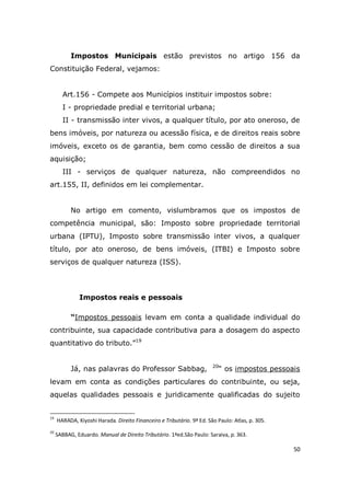 50
Impostos Municipais estão previstos no artigo 156 da
Constituição Federal, vejamos:
Art.156 - Compete aos Municípios instituir impostos sobre:
I - propriedade predial e territorial urbana;
II - transmissão inter vivos, a qualquer título, por ato oneroso, de
bens imóveis, por natureza ou acessão física, e de direitos reais sobre
imóveis, exceto os de garantia, bem como cessão de direitos a sua
aquisição;
III - serviços de qualquer natureza, não compreendidos no
art.155, II, definidos em lei complementar.
No artigo em comento, vislumbramos que os impostos de
competência municipal, são: Imposto sobre propriedade territorial
urbana (IPTU), Imposto sobre transmissão inter vivos, a qualquer
título, por ato oneroso, de bens imóveis, (ITBI) e Imposto sobre
serviços de qualquer natureza (ISS).
Impostos reais e pessoais
“Impostos pessoais levam em conta a qualidade individual do
contribuinte, sua capacidade contributiva para a dosagem do aspecto
quantitativo do tributo.”19
Já, nas palavras do Professor Sabbag, 20
“ os impostos pessoais
levam em conta as condições particulares do contribuinte, ou seja,
aquelas qualidades pessoais e juridicamente qualificadas do sujeito
19
HARADA, Kiyoshi Harada. Direito Financeiro e Tributário. 9ª Ed. São Paulo: Atlas, p. 305.
20
SABBAG, Eduardo. Manual de Direito Tributário. 1ªed.São Paulo: Saraiva, p. 363.
 