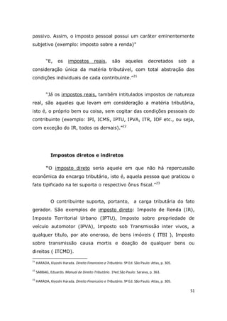 51
passivo. Assim, o imposto pessoal possui um caráter eminentemente
subjetivo (exemplo: imposto sobre a renda)”
“E, os impostos reais, são aqueles decretados sob a
consideração única da matéria tributável, com total abstração das
condições individuais de cada contribuinte.”21
“Já os impostos reais, também intitulados impostos de natureza
real, são aqueles que levam em consideração a matéria tributária,
isto é, o próprio bem ou coisa, sem cogitar das condições pessoais do
contribuinte (exemplo: IPI, ICMS, IPTU, IPVA, ITR, IOF etc., ou seja,
com exceção do IR, todos os demais).”22
Impostos diretos e indiretos
“O imposto direto seria aquele em que não há repercussão
econômica do encargo tributário, isto é, aquela pessoa que praticou o
fato tipificado na lei suporta o respectivo ônus fiscal.”23
O contribuinte suporta, portanto, a carga tributária do fato
gerador. São exemplos de imposto direto: Imposto de Renda (IR),
Imposto Territorial Urbano (IPTU), Imposto sobre propriedade de
veículo automotor (IPVA), Imposto sob Transmissão inter vivos, a
qualquer titulo, por ato oneroso, de bens imóveis ( ITBI ), Imposto
sobre transmissão causa mortis e doação de qualquer bens ou
direitos ( ITCMD).
21
HARADA, Kiyoshi Harada. Direito Financeiro e Tributário. 9ª Ed. São Paulo: Atlas, p. 305.
22
SABBAG, Eduardo. Manual de Direito Tributário. 1ªed.São Paulo: Saraiva, p. 363.
23
HARADA, Kiyoshi Harada. Direito Financeiro e Tributário. 9ª Ed. São Paulo: Atlas, p. 305.
 