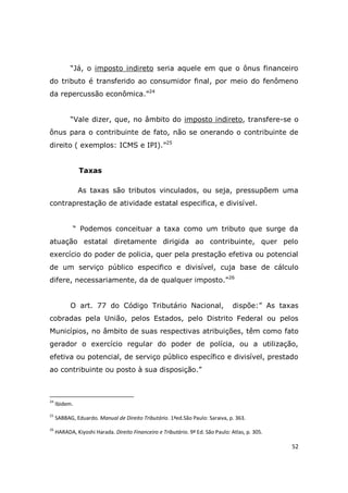 52
“Já, o imposto indireto seria aquele em que o ônus financeiro
do tributo é transferido ao consumidor final, por meio do fenômeno
da repercussão econômica.”24
“Vale dizer, que, no âmbito do imposto indireto, transfere-se o
ônus para o contribuinte de fato, não se onerando o contribuinte de
direito ( exemplos: ICMS e IPI).”25
Taxas
As taxas são tributos vinculados, ou seja, pressupõem uma
contraprestação de atividade estatal especifica, e divisível.
“ Podemos conceituar a taxa como um tributo que surge da
atuação estatal diretamente dirigida ao contribuinte, quer pelo
exercício do poder de policia, quer pela prestação efetiva ou potencial
de um serviço público especifico e divisível, cuja base de cálculo
difere, necessariamente, da de qualquer imposto.”26
O art. 77 do Código Tributário Nacional, dispõe:” As taxas
cobradas pela União, pelos Estados, pelo Distrito Federal ou pelos
Municípios, no âmbito de suas respectivas atribuições, têm como fato
gerador o exercício regular do poder de polícia, ou a utilização,
efetiva ou potencial, de serviço público específico e divisível, prestado
ao contribuinte ou posto à sua disposição.”
24
Ibidem.
25
SABBAG, Eduardo. Manual de Direito Tributário. 1ªed.São Paulo: Saraiva, p. 363.
26
HARADA, Kiyoshi Harada. Direito Financeiro e Tributário. 9ª Ed. São Paulo: Atlas, p. 305.
 
