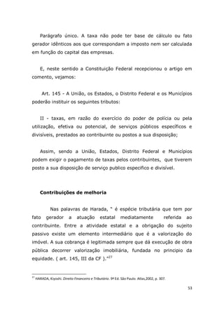 53
Parágrafo único. A taxa não pode ter base de cálculo ou fato
gerador idênticos aos que correspondam a imposto nem ser calculada
em função do capital das empresas.
E, neste sentido a Constituição Federal recepcionou o artigo em
comento, vejamos:
Art. 145 - A União, os Estados, o Distrito Federal e os Municípios
poderão instituir os seguintes tributos:
II - taxas, em razão do exercício do poder de polícia ou pela
utilização, efetiva ou potencial, de serviços públicos específicos e
divisíveis, prestados ao contribuinte ou postos a sua disposição;
Assim, sendo a União, Estados, Distrito Federal e Municípios
podem exigir o pagamento de taxas pelos contribuintes, que tiverem
posto a sua disposição de serviço publico especifico e divisível.
Contribuições de melhoria
Nas palavras de Harada, “ é espécie tributária que tem por
fato gerador a atuação estatal mediatamente referida ao
contribuinte. Entre a atividade estatal e a obrigação do sujeito
passivo existe um elemento intermediário que é a valorização do
imóvel. A sua cobrança é legitimada sempre que dá execução de obra
pública decorrer valorização imobiliária, fundada no principio da
equidade. ( art. 145, III da CF ).”27
27
HARADA, Kiyoshi. Direito Financeiro e Tributário. 9ª Ed. São Paulo. Atlas,2002, p. 307.
 