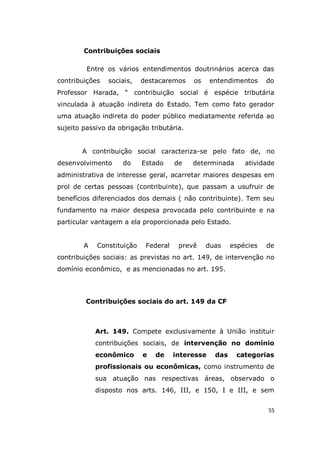 55
Contribuições sociais
Entre os vários entendimentos doutrinários acerca das
contribuições sociais, destacaremos os entendimentos do
Professor Harada, “ contribuição social é espécie tributária
vinculada à atuação indireta do Estado. Tem como fato gerador
uma atuação indireta do poder público mediatamente referida ao
sujeito passivo da obrigação tributária.
A contribuição social caracteriza-se pelo fato de, no
desenvolvimento do Estado de determinada atividade
administrativa de interesse geral, acarretar maiores despesas em
prol de certas pessoas (contribuinte), que passam a usufruir de
benefícios diferenciados dos demais ( não contribuinte). Tem seu
fundamento na maior despesa provocada pelo contribuinte e na
particular vantagem a ela proporcionada pelo Estado.
A Constituição Federal prevê duas espécies de
contribuições sociais: as previstas no art. 149, de intervenção no
domínio econômico, e as mencionadas no art. 195.
Contribuições sociais do art. 149 da CF
Art. 149. Compete exclusivamente à União instituir
contribuições sociais, de intervenção no domínio
econômico e de interesse das categorias
profissionais ou econômicas, como instrumento de
sua atuação nas respectivas áreas, observado o
disposto nos arts. 146, III, e 150, I e III, e sem
 