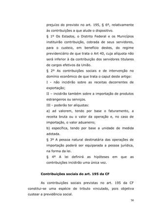 56
prejuízo do previsto no art. 195, § 6º, relativamente
às contribuições a que alude o dispositivo.
§ 1º Os Estados, o Distrito Federal e os Municípios
instituirão contribuição, cobrada de seus servidores,
para o custeio, em benefício destes, do regime
previdenciário de que trata o Art 40, cuja alíquota não
será inferior à da contribuição dos servidores titulares
de cargos efetivos da União.
§ 2º As contribuições sociais e de intervenção no
domínio econômico de que trata o caput deste artigo:
I - não incidirão sobre as receitas decorrentes de
exportação;
II – incidirão também sobre a importação de produtos
estrangeiros ou serviços.
III - poderão ter alíquotas:
a) ad valorem, tendo por base o faturamento, a
receita bruta ou o valor da operação e, no caso de
importação, o valor aduaneiro;
b) específica, tendo por base a unidade de medida
adotada.
§ 3º A pessoa natural destinatária das operações de
importação poderá ser equiparada a pessoa jurídica,
na forma da lei.
§ 4º A lei definirá as hipóteses em que as
contribuições incidirão uma única vez.
Contribuições sociais do art. 195 da CF
As contribuições sociais previstas no art. 195 da CF
constitui-se uma espécie de tributo vinculado, pois objetiva
custear a previdência social.
 
